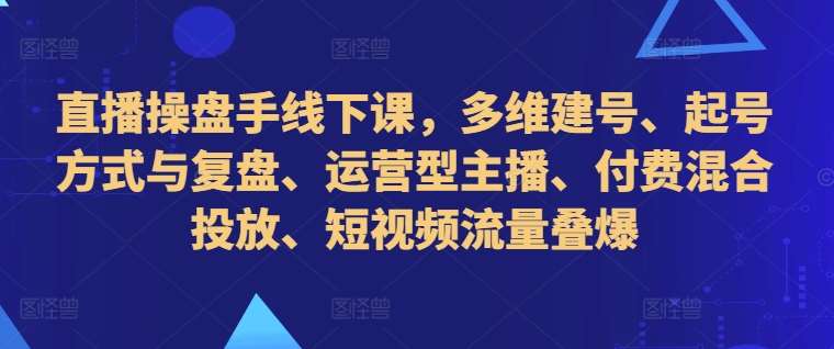 直播操盘手线下课，多维建号、起号方式与复盘、运营型主播、付费混合投放、短视频流量叠爆-知创网