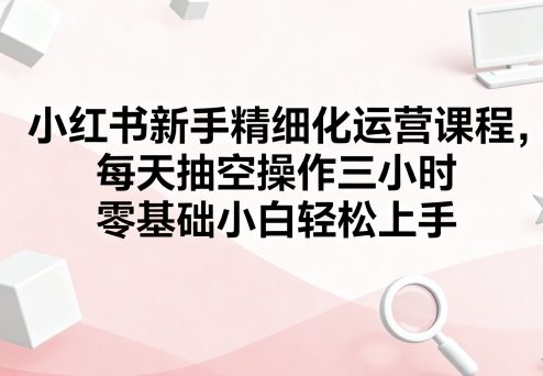 小红书新手精细化运营课程，每天抽空操作三小时，零基础小白轻松上手-知创网