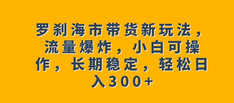罗刹海市带货新玩法，流量爆炸，小白可操作，长期稳定，轻松日入300+【揭秘】-知创网