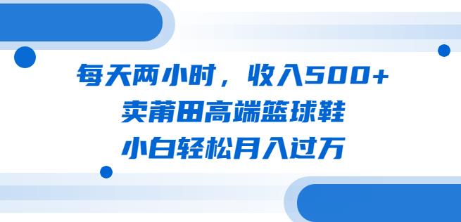 每天两小时，收入500+，卖莆田高端篮球鞋，小白轻松月入过万（教程+素材）【揭秘】-知创网