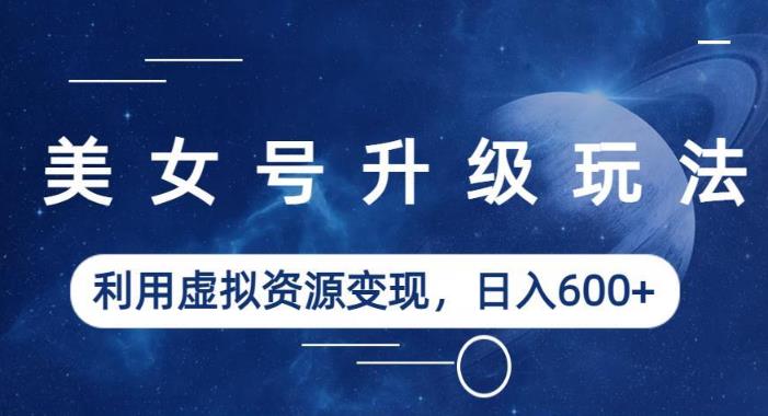 美女号升级玩法，利用虚拟资源变现，日入600+（教程+素材）【揭秘】-知创网