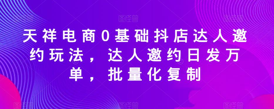 天祥电商0基础抖店达人邀约玩法，达人邀约日发万单，批量化复制-知创网