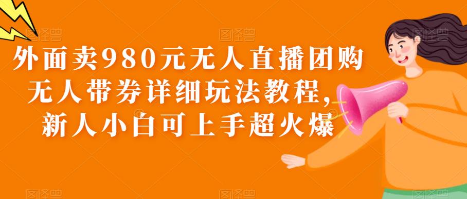 外面卖980元无人直播团购无人带券详细玩法教程,新人小白可上手超火爆-知创网