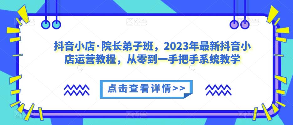 抖音小店·院长弟子班，2023年最新抖音小店运营教程，从零到一手把手系统教学-知创网