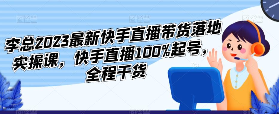 李总2023最新快手直播带货落地实操课，快手直播100%起号，全程干货-知创网