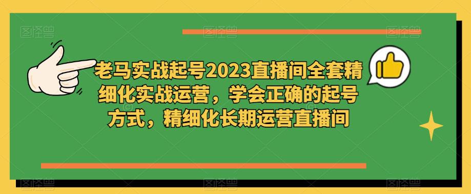 老马实战起号2023直播间全套精细化实战运营，学会正确的起号方式，精细化长期运营直播间-知创网