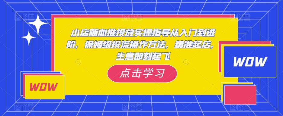 小店随心推投放实操指导从入门到进阶，保姆级投流操作方法，精准起店，生意即刻起飞-知创网