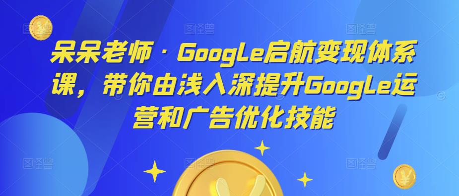 呆呆老师·Google启航变现体系课，带你由浅入深提升Google运营和广告优化技能-知创网
