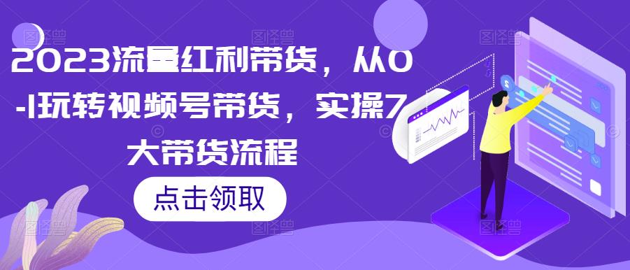 2023流量红利带货，从0-1玩转视频号带货，实操7大带货流程-知创网