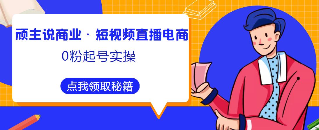 顽主说商业·短视频直播电商0粉起号实操，超800分钟超强实操干活，高效时间、快速落地拿成果-知创网
