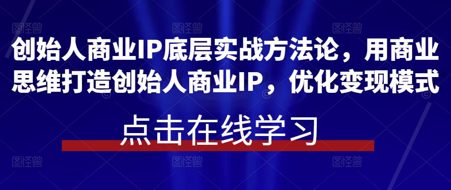 创始人商业IP底层实战方法论，用商业思维打造创始人商业IP，优化变现模式-知创网