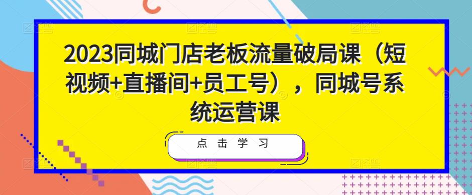 2023同城门店老板流量破局课（短视频+直播间+员工号），同城号系统运营课-知创网