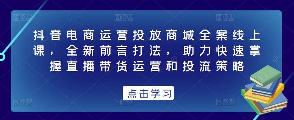 抖音电商运营投放商城全案线上课，全新前言打法，助力快速掌握直播带货运营和投流策略-知创网
