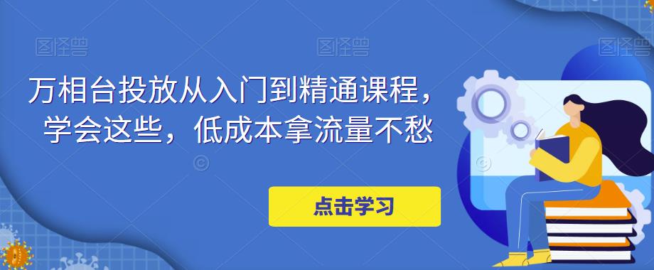 万相台投放从入门到精通课程，学会这些，低成本拿流量不愁-知创网