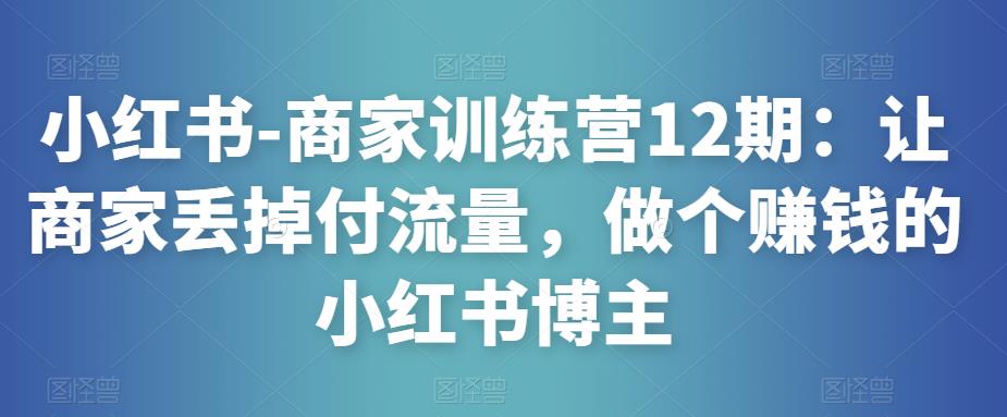 小红书-商家训练营12期：让商家丢掉付流量，做个赚钱的小红书博主-知创网