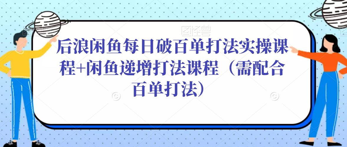 后浪闲鱼每日破百单打法实操课程+闲鱼递增打法课程（需配合百单打法）-知创网