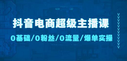 抖音电商超级主播课：0基础、0粉丝、0流量、爆单实操！-知创网