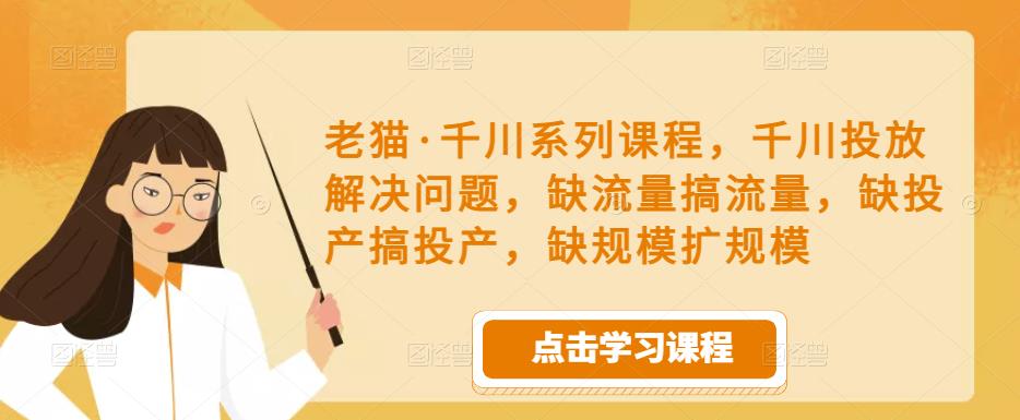 老猫·千川系列课程，千川投放解决问题，缺流量搞流量，缺投产搞投产，缺规模扩规模-知创网