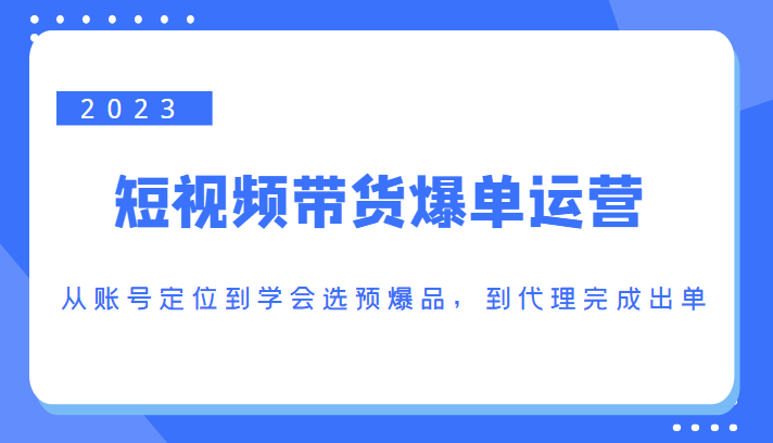 2023短视频带货爆单运营，从账号定位到学会选预爆品，到代理完成出单（价值1250元）-知创网