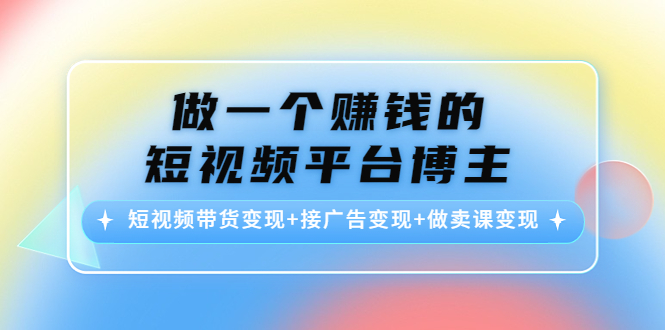 做一个赚钱的短视频平台博主：短视频带货变现+接广告变现+做卖课变现-知创网