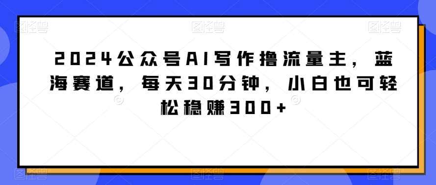 2024公众号AI写作撸流量主,蓝海赛道,每天30分钟,小白也可轻松稳赚300+【揭秘】-知创网