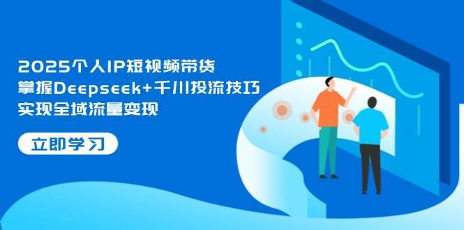 2025个人IP短视频带货，掌握Deepseek+千川投流技巧，实现全域流量变现-知创网