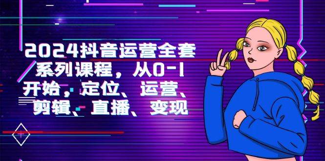 （9770期）2024抖音运营-全套系列课程，从0-1开始，定位、运营、剪辑、直播、变现-知创网
