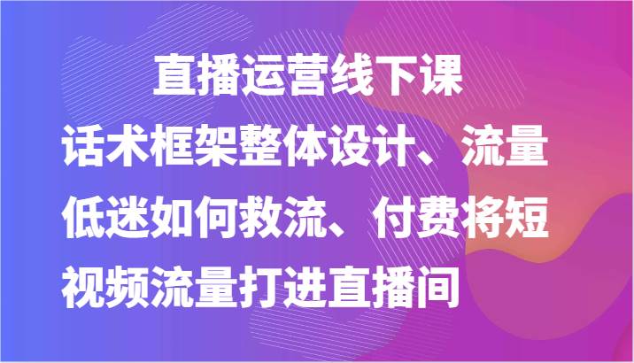 直播运营线下课-话术框架整体设计、流量低迷如何救流、付费将短视频流量打进直播间-知创网