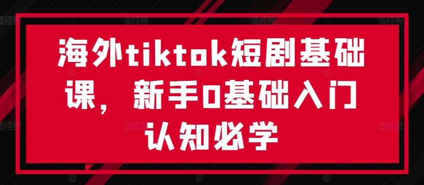 海外tiktok短剧基础课，新手0基础入门认知必学-知创网
