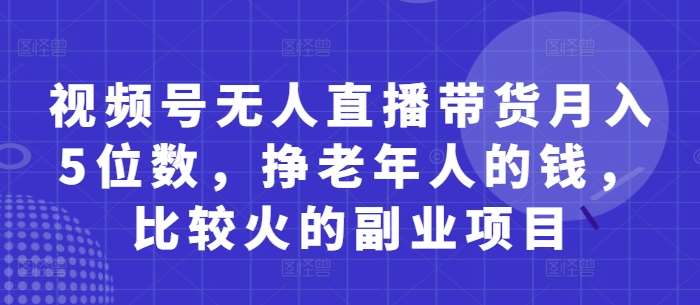 视频号无人直播带货月入5位数,挣老年人的钱,比较火的副业项目-知创网