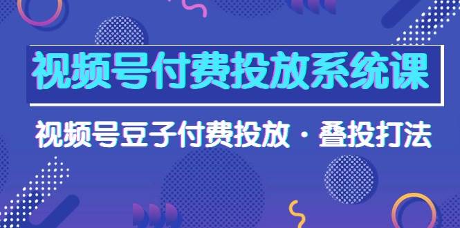 （10111期）视频号付费投放系统课，视频号豆子付费投放·叠投打法（高清视频课）-知创网