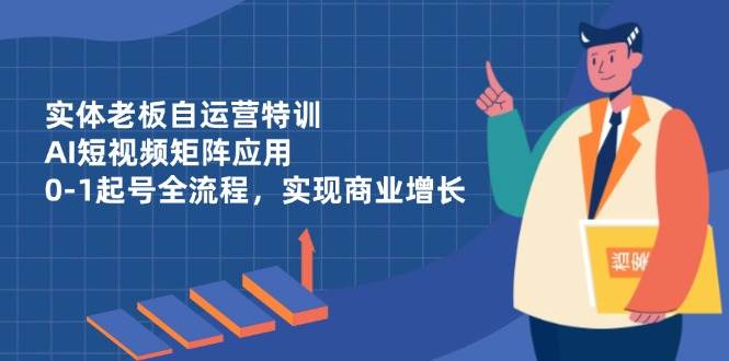 （14487期）实体老板自运营特训，AI短视频矩阵应用，0-1起号全流程，实现商业增长-知创网