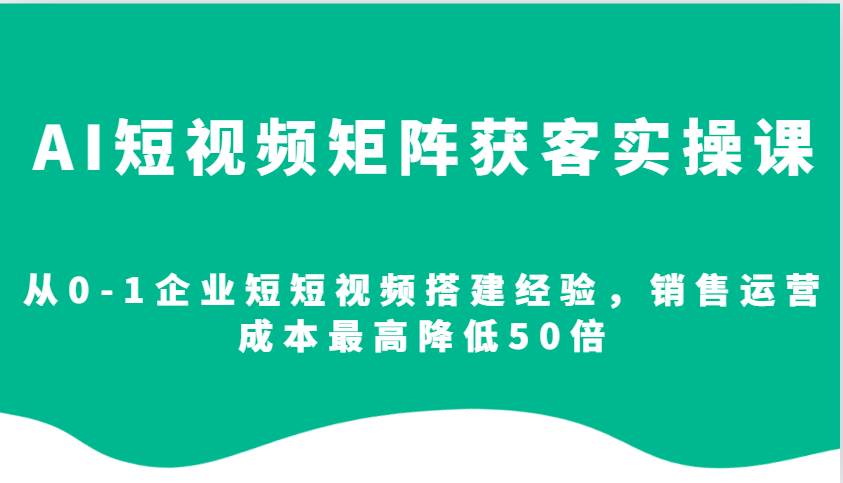 AI短视频矩阵获客实操课，从0-1企业短短视频搭建经验，销售运营成本最高降低50倍-知创网