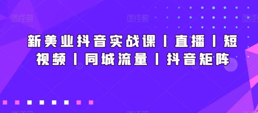 新美业抖音实战课丨直播丨短视频丨同城流量丨抖音矩阵-知创网
