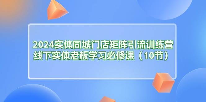 （11258期）2024实体同城门店矩阵引流训练营，线下实体老板学习必修课（10节）-知创网
