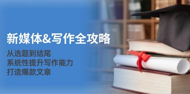 （12883期）新媒体&写作全攻略：从选题到结尾，系统性提升写作能力，打造爆款文章-知创网