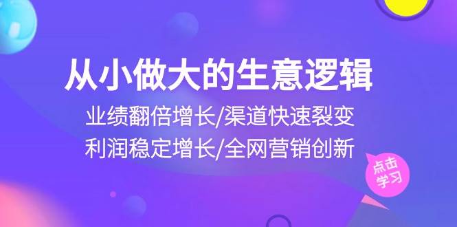 （10438期）从小做大生意逻辑：业绩翻倍增长/渠道快速裂变/利润稳定增长/全网营销创新-知创网