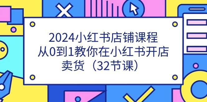 （11114期）2024小红书店铺课程，从0到1教你在小红书开店卖货（32节课）-知创网