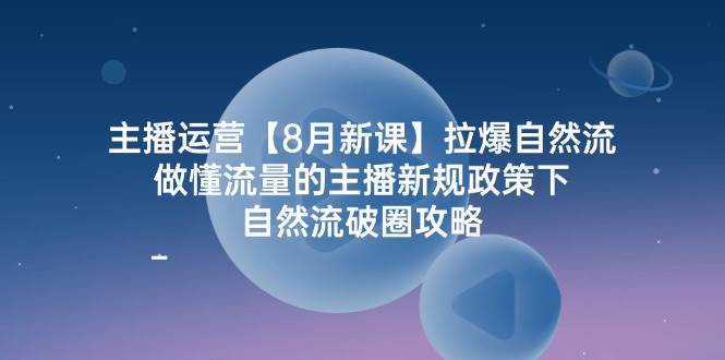 主播运营8月新课,拉爆自然流,做懂流量的主播新规政策下,自然流破圈攻略-知创网