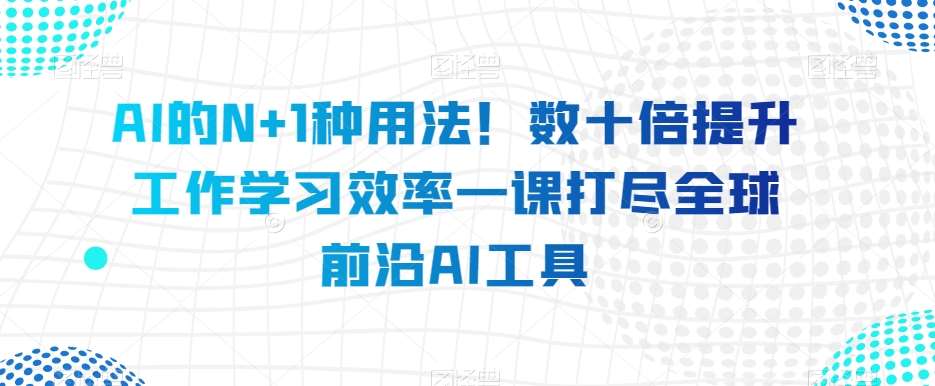 AI的N+1种用法！数十倍提升工作学习效率一课打尽全球前沿AI工具-知创网