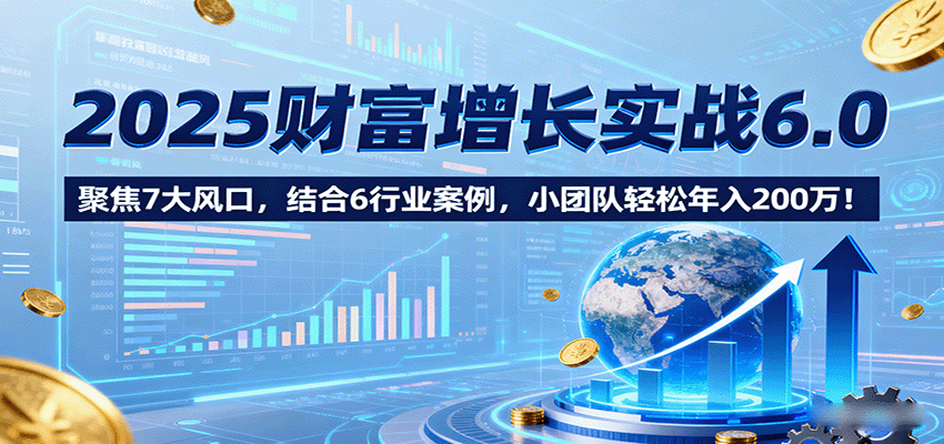 2025财富增长实战6.0,聚焦7大风口,结合6行业案例,小团队轻松年入200万!-知创网