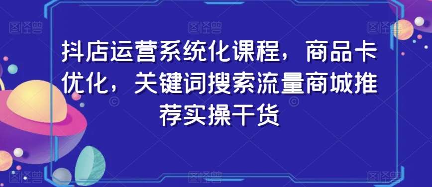 抖店运营系统化课程，商品卡优化，关键词搜索流量商城推荐实操干货-知创网