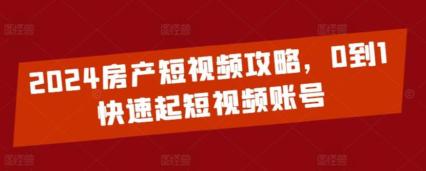 2024房产短视频攻略,0到1快速起短视频账号-知创网