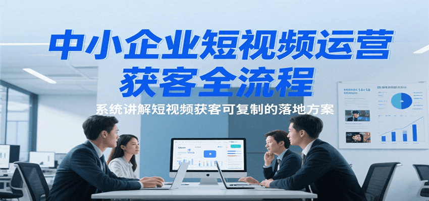 中小企业短视频运营获客全流程，系统讲解短视频获客可复制的落地方案-知创网