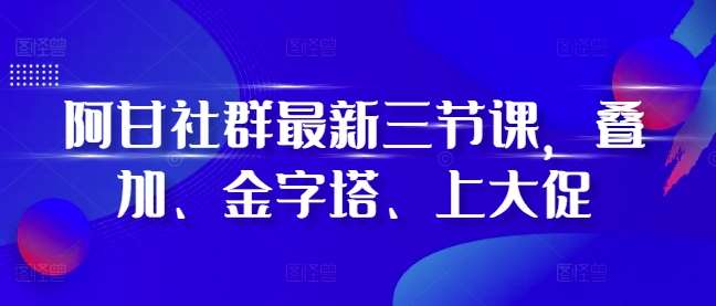 阿甘社群最新三节课，叠加、金字塔、上大促-知创网