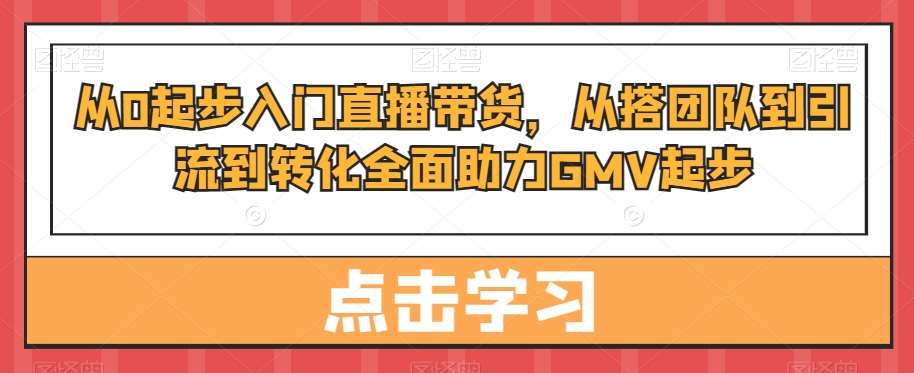 从0起步入门直播带货，​从搭团队到引流到转化全面助力GMV起步-知创网
