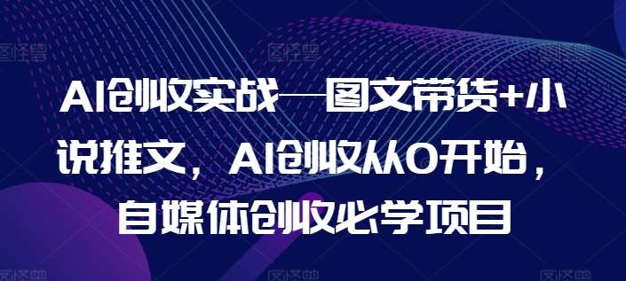 AI创收实战—图文带货+小说推文,AI创收从0开始,自媒体创收必学项目-知创网