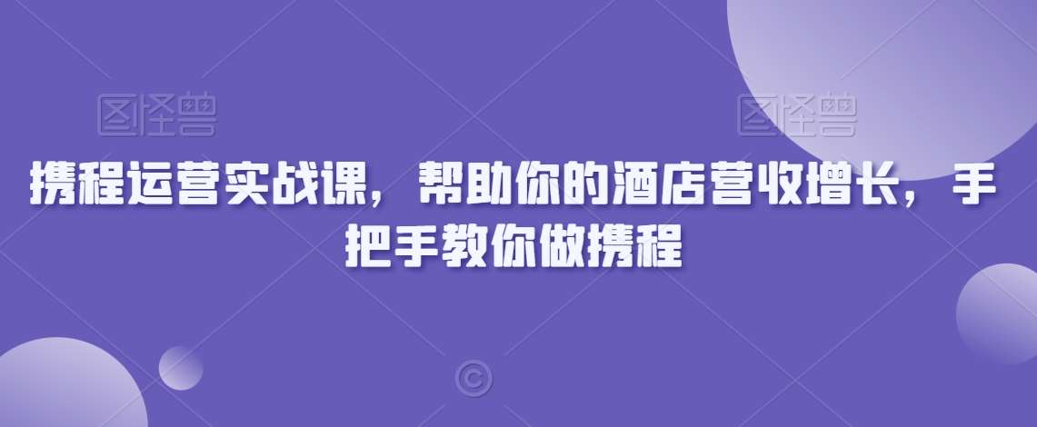 携程运营实战课，帮助你的酒店营收增长，手把手教你做携程-知创网