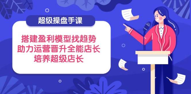 （14431期）超级操盘手课，搭建盈利模型找趋势，助力运营晋升全能店长，培养超级店长-知创网