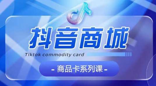 抖音商品卡系列课程，大模块【认知】【基础】【运营】【玩法】系统教学-知创网